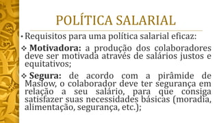 POLÍTICA SALARIAL
• Requisitos para uma política salarial eficaz:
❖ Motivadora: a produção dos colaboradores
deve ser motivada através de salários justos e
equitativos;
❖ Segura: de acordo com a pirâmide de
Maslow, o colaborador deve ter segurança em
relação a seu salário, para que consiga
satisfazer suas necessidades básicas (moradia,
alimentação, segurança, etc.);
 