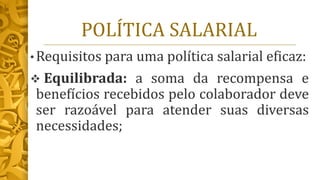 POLÍTICA SALARIAL
• Requisitos para uma política salarial eficaz:
❖ Equilibrada: a soma da recompensa e
benefícios recebidos pelo colaborador deve
ser razoável para atender suas diversas
necessidades;
 