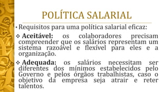 POLÍTICA SALARIAL
• Requisitos para uma política salarial eficaz:
❖ Aceitável: os colaboradores precisam
compreender que os salários representam um
sistema razoável e flexível para eles e a
organização.
❖ Adequada: os salários necessitam ser
diferentes dos mínimos estabelecidos pelo
Governo e pelos órgãos trabalhistas, caso o
objetivo da empresa seja atrair e reter
talentos.
 
