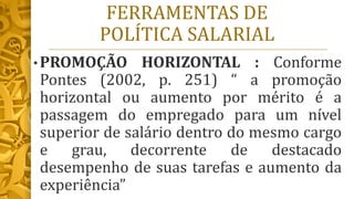 FERRAMENTAS DE
POLÍTICA SALARIAL
• PROMOÇÃO HORIZONTAL : Conforme
Pontes (2002, p. 251) “ a promoção
horizontal ou aumento por mérito é a
passagem do empregado para um nível
superior de salário dentro do mesmo cargo
e grau, decorrente de destacado
desempenho de suas tarefas e aumento da
experiência”
 