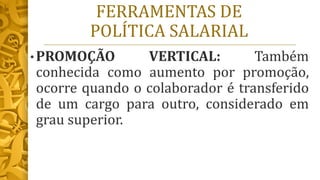 FERRAMENTAS DE
POLÍTICA SALARIAL
• PROMOÇÃO VERTICAL: Também
conhecida como aumento por promoção,
ocorre quando o colaborador é transferido
de um cargo para outro, considerado em
grau superior.
 