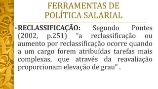 FERRAMENTAS DE
POLÍTICA SALARIAL
• RECLASSIFICAÇÃO: Segundo Pontes
(2002, p.251) “a reclassificação ou
aumento por reclassificação ocorre quando
a um cargo forem atribuídas tarefas mais
complexas, que através da reavaliação
proporcionam elevação de grau” .
 
