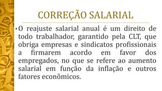 CORREÇÃO SALARIAL
• O reajuste salarial anual é um direito de
todo trabalhador, garantido pela CLT, que
obriga empresas e sindicatos profissionais
a firmarem acordo em favor dos
empregados, no que se refere ao aumento
salarial em função da inflação e outros
fatores econômicos.
 