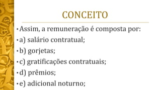CONCEITO
• Assim, a remuneração é composta por:
• a) salário contratual;
• b) gorjetas;
• c) gratificações contratuais;
• d) prêmios;
• e) adicional noturno;
 