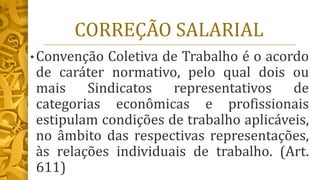 CORREÇÃO SALARIAL
• Convenção Coletiva de Trabalho é o acordo
de caráter normativo, pelo qual dois ou
mais Sindicatos representativos de
categorias econômicas e profissionais
estipulam condições de trabalho aplicáveis,
no âmbito das respectivas representações,
às relações individuais de trabalho. (Art.
611)
 