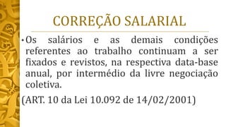 CORREÇÃO SALARIAL
• Os salários e as demais condições
referentes ao trabalho continuam a ser
fixados e revistos, na respectiva data-base
anual, por intermédio da livre negociação
coletiva.
(ART. 10 da Lei 10.092 de 14/02/2001)
 