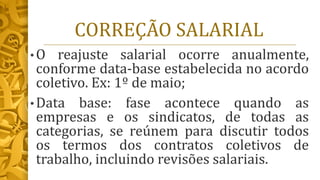 CORREÇÃO SALARIAL
• O reajuste salarial ocorre anualmente,
conforme data-base estabelecida no acordo
coletivo. Ex: 1º de maio;
• Data base: fase acontece quando as
empresas e os sindicatos, de todas as
categorias, se reúnem para discutir todos
os termos dos contratos coletivos de
trabalho, incluindo revisões salariais.
 