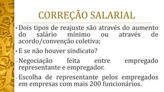CORREÇÃO SALARIAL
• Dois tipos de reajuste são através do aumento
do salário mínimo ou através de
acordo/convenção coletiva;
• E se não houver sindicato?
- Negociação feita entre empregado
representante e empregador.
- Escolha de representante pelos empregados
em empresas com mais 200 funcionários.
 