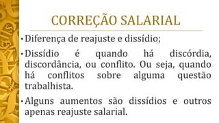 CORREÇÃO SALARIAL
• Diferença de reajuste e dissídio;
• Dissídio é quando há discórdia,
discordância, ou conflito. Ou seja, quando
há conflitos sobre alguma questão
trabalhista.
• Alguns aumentos são dissídios e outros
apenas reajuste salarial.
 