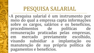 PESQUISA SALARIAL
• A pesquisa salarial é um instrumento por
meio do qual a empresa capta informações
sobre os cargos, salários e os benefícios,
procedimentos de políticas de
remuneração praticadas pelas empresas,
em mercado previamente escolhido,
visando subsidiar a implantação ou
manutenção de sua própria política de
pagamentos e benefícios.
 