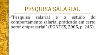 PESQUISA SALARIAL
• “Pesquisa salarial é o estudo do
comportamento salarial praticado em certo
setor empresarial” (PONTES, 2005, p. 245)
 