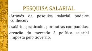 PESQUISA SALARIAL
• Através da pesquisa salarial pode-se
conhecer:
✓salários praticados por outras companhias,
✓reação do mercado à política salarial
imposta pelo Governo.
 