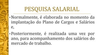 PESQUISA SALARIAL
• Normalmente, é elaborada no momento da
implantação do Plano de Cargos e Salários
e,
• Posteriormente, é realizada uma vez por
ano, para acompanhamento dos salários do
mercado de trabalho.
 