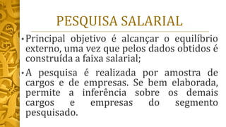 PESQUISA SALARIAL
• Principal objetivo é alcançar o equilíbrio
externo, uma vez que pelos dados obtidos é
construída a faixa salarial;
• A pesquisa é realizada por amostra de
cargos e de empresas. Se bem elaborada,
permite a inferência sobre os demais
cargos e empresas do segmento
pesquisado.
 