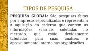 TIPOS DE PESQUISA
• PESQUISA GLOBAL: São pesquisas feitas
por empresas especializadas e representam
a aquisição do caderno que contém as
informações salariais coletadas no
mercado, que estão devidamente
tabuladas, para suas análises e
aproveitamento interno nas organizações.
 