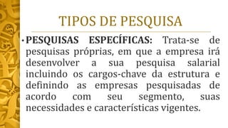 TIPOS DE PESQUISA
• PESQUISAS ESPECÍFICAS: Trata-se de
pesquisas próprias, em que a empresa irá
desenvolver a sua pesquisa salarial
incluindo os cargos-chave da estrutura e
definindo as empresas pesquisadas de
acordo com seu segmento, suas
necessidades e características vigentes.
 