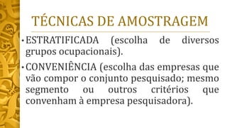TÉCNICAS DE AMOSTRAGEM
• ESTRATIFICADA (escolha de diversos
grupos ocupacionais).
• CONVENIÊNCIA (escolha das empresas que
vão compor o conjunto pesquisado; mesmo
segmento ou outros critérios que
convenham à empresa pesquisadora).
 