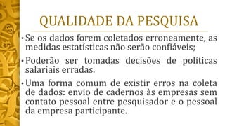 QUALIDADE DA PESQUISA
• Se os dados forem coletados erroneamente, as
medidas estatísticas não serão confiáveis;
• Poderão ser tomadas decisões de políticas
salariais erradas.
• Uma forma comum de existir erros na coleta
de dados: envio de cadernos às empresas sem
contato pessoal entre pesquisador e o pessoal
da empresa participante.
 