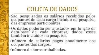 COLETA DE DADOS
• São pesquisados os salários recebidos pelos
ocupantes de cada cargo incluído na pesquisa,
das empresas participantes.
• Os dados poderão ser ajustados em função da
data-base de cada empresa, dados esses
também incluídos na pesquisa.
✓número de salários pagos anualmente aos
ocupantes dos cargos;
✓número de horas trabalhadas.
 