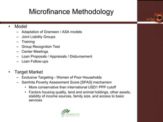 Microfinance Methodology Model Adaptation of Grameen / ASA models Joint Liability Groups Training Group Recognition Test Center Meetings Loan Proposals / Appraisals / Disbursement Loan Follow-ups Target Market Exclusive Targeting - Women of Poor Households Samhita Poverty Assessment Score [SPAS] mechanism More conservative than international USD1 PPP cutoff Factors housing quality, land and animal holdings, other assets, stability of income sources, family size, and access to basic services 