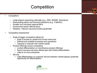 Competition Competitors  Large players expanding nationally (e.g., SKS, SHARE, Spandana)  Downscaling banks and financial institutions (e.g., Fullerton) Smaller and mid-sized regional MFIs Government banks offering loans  Retailers, Telecom service providers [potential] Competitive Assessment  Scale of bigger competitors allows for  Ease of access to capital and human resources  Defined and scalable processes and operations Capacity to saturate new market rapidly Product offerings across competitors Limited differentiation on microfinance product offerings Some insurance services offered also with limited differentiation Little to no micro enterprise Service Little differentiation on customer service between market players (potential opportunity for differentiation) 