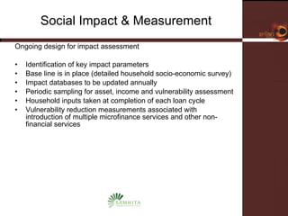 Social Impact & Measurement Ongoing design for impact assessment Identification of key impact parameters Base line is in place (detailed household socio-economic survey) Impact databases to be updated annually Periodic sampling for asset, income and vulnerability assessment Household inputs taken at completion of each loan cycle Vulnerability reduction measurements associated with introduction of multiple microfinance services and other non-financial services 