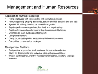 Management and Human Resources Approach to Human Resources Hiring employees with values in line with institutional mission Recruiting young; Shaping disciplined, service-oriented attitudes and skill sets Systems for training, continuous professional growth Regular performance appraisals, feedback and target setting Rapid performance-based movement up the responsibility ladder Emphasis on team building and team work  Designated mentors Clarity on job descriptions, expectations and communications Competitive compensation packages Management Systems Best practice approaches to all functional departments and roles Clarity on departmental and individual roles and responsibilities Weekly staff meetings, monthly management meetings, quarterly strategic sessions 