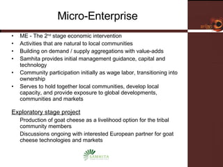 Micro-Enterprise ME - The 2 nd  stage economic intervention Activities that are natural to local communities Building on demand / supply aggregations with value-adds Samhita provides initial management guidance, capital and technology Community participation initially as wage labor, transitioning into ownership Serves to hold together local communities, develop local capacity, and provide exposure to global developments, communities and markets Exploratory stage project Production of goat cheese as a livelihood option for the tribal community members Discussions ongoing with interested European partner for goat cheese technologies and markets 