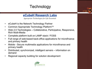 Technology eCubeH Research Labs Appropriate Technologies for Life Essentials eCubeH is the Network Technology Partner Common Appropriate Technology Platform TM Web 2.0 Technologies – Collaborative, Participative, Responsive, Rich Multi-Media Complete platform built on LAMP stack / FOSS Full range of web-based back-office applications for microfinance and primary health Mobile - Secure multimedia applications for microfinance and primary health Distributed, synchronized, intelligent servers – information on demand Regional capacity building for solution development 