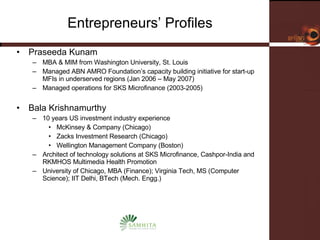 Entrepreneurs’ Profiles Praseeda Kunam MBA & MIM from Washington University, St. Louis Managed ABN AMRO Foundation’s capacity building initiative for start-up MFIs in underserved regions (Jan 2006 – May 2007) Managed operations for SKS Microfinance (2003-2005) Bala Krishnamurthy 10 years US investment industry experience  McKinsey & Company (Chicago) Zacks Investment Research (Chicago) Wellington Management Company (Boston) Architect of technology solutions at SKS Microfinance, Cashpor-India and RKMHOS Multimedia Health Promotion University of Chicago, MBA (Finance); Virginia Tech, MS (Computer Science); IIT Delhi, BTech (Mech. Engg.) 