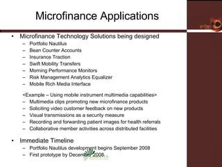 Microfinance Applications Microfinance Technology Solutions being designed Portfolio Nautilus Bean Counter Accounts Insurance Traction Swift Mobility Transfers Morning Performance Monitors Risk Management Analytics Equalizer Mobile Rich Media Interface <Example – Using mobile instrument multimedia capabilities> Multimedia clips promoting new microfinance products Soliciting video customer feedback on new products Visual transmissions as a security measure Recording and forwarding patient images for health referrals Collaborative member activities across distributed facilities Immediate Timeline Portfolio Nautilus development begins September 2008 First prototype by December 2008 