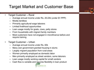 Target Market and Customer Base Target Customer – Rural   Average annual income under Rs. 20-24k (under $1 PPP) Mostly landless Primarily agricultural wage laborers Limited livelihood opportunities  Loan usage mostly for goats, cows, petty stores From households with migrant family members Most customers have not engaged in microfinance before and require training Target Customer – Urban Average annual income under Rs. 60k  Many own government granted housing in slums Largely migrant population from rural areas Women primarily employed as domestic labor  Men primarily employed as street vendors, some laborers Loan usage mostly working capital for small vendors Cash flow is variable and requires flexibility in loan product 