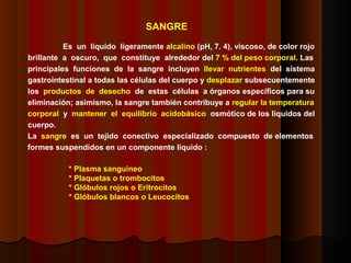 SANGRE
Es un líquido ligeramente alcalino (pH, 7. 4), viscoso, de color rojo
brillante a oscuro, que constituye alrededor del 7 % del peso corporal. Las
principales funciones de la sangre incluyen llevar nutrientes del sistema
gastrointestinal a todas las células del cuerpo y desplazar subsecuentemente
los productos de desecho de estas células a órganos específicos para su
eliminación; asimismo, la sangre también contribuye a regular la temperatura
corporal y mantener el equilibrio acidobásico osmótico de los líquidos del
cuerpo.
La sangre es un tejido conectivo especializado compuesto de elementos
formes suspendidos en un componente líquido :
* Plasma sanguíneo
* Plaquetas o trombocitos
* Glóbulos rojos o Eritrocitos
* Glóbulos blancos o Leucocitos
 