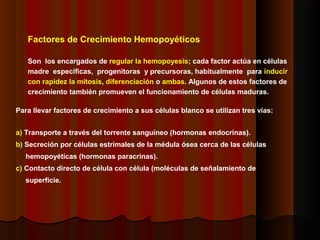 Factores de Crecimiento Hemopoyéticos
Son los encargados de regular la hemopoyesis; cada factor actúa en células
madre especificas, progenitoras y precursoras, habitualmente para inducir
con rapidez la mitosis, diferenciación o ambas. Algunos de estos factores de
crecimiento también promueven el funcionamiento de células maduras.
Para llevar factores de crecimiento a sus células blanco se utilizan tres vías:
a) Transporte a través del torrente sanguíneo (hormonas endocrinas).
b) Secreción por células estrimales de la médula ósea cerca de las células
hemopoyéticas (hormonas paracrinas).
c) Contacto directo de célula con célula (moléculas de señalamiento de
superficie.
 