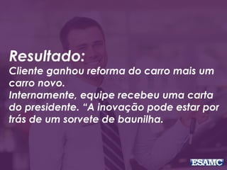 Resultado:
Cliente ganhou reforma do carro mais um
carro novo.
Internamente, equipe recebeu uma carta
do presidente. “A inovação pode estar por
trás de um sorvete de baunilha.
 