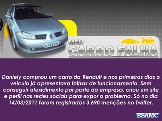 Daniely comprou um carro da Renault e nos primeiros dias o
veículo já apresentava falhas de funcionamento. Sem
conseguir atendimento por parte da empresa, criou um site
e perfil nas redes sociais para expor o problema. Só no dia
14/03/2011 foram registrados 3.690 menções no Twitter.
 