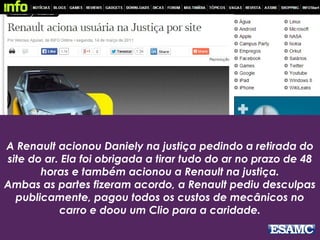 A Renault acionou Daniely na justiça pedindo a retirada do
site do ar. Ela foi obrigada a tirar tudo do ar no prazo de 48
horas e também acionou a Renault na justiça.
Ambas as partes fizeram acordo, a Renault pediu desculpas
publicamente, pagou todos os custos de mecânicos no
carro e doou um Clio para a caridade.
 