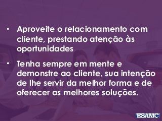 • Aproveite o relacionamento com
cliente, prestando atenção às
oportunidades
• Tenha sempre em mente e
demonstre ao cliente, sua intenção
de lhe servir da melhor forma e de
oferecer as melhores soluções.
 