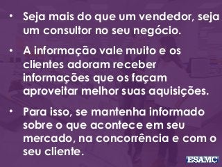 • Seja mais do que um vendedor, seja
um consultor no seu negócio.
• A informação vale muito e os
clientes adoram receber
informações que os façam
aproveitar melhor suas aquisições.
• Para isso, se mantenha informado
sobre o que acontece em seu
mercado, na concorrência e com o
seu cliente.
 