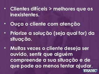 • Clientes difíceis > melhores que os
inexistentes.
• Ouça o cliente com atenção
• Priorize a solução (seja qual for) da
situação.
• Muitas vezes o cliente deseja ser
ouvido, sentir que alguém
compreende a sua situação e de
que pode ao menos tentar ajudar.
 