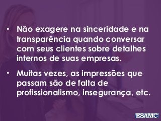 • Não exagere na sinceridade e na
transparência quando conversar
com seus clientes sobre detalhes
internos de suas empresas.
• Muitas vezes, as impressões que
passam são de falta de
profissionalismo, insegurança, etc.
 