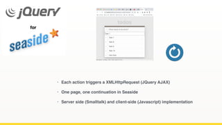 • Each action triggers a XMLHttpRequest (JQuery AJAX)
• One page, one continuation in Seaside
• Server side (Smalltalk) and client-side (Javascript) implementation
 