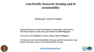 Asia-Pacific Seaweed: farming and its
sustainability
AQ Hurtado1,2 and AT Critchley3
1Integrated Services for the Development of Aquaculture and Fisheries,
MacArthur Highway Tabuc Suba, Jaro Iloilo City 5000 Philippines
2University of the Philippines Visayas, Miag-ao Iloilo, Philippines
3Verschuren Centre for Sustainability in Energy and the Environment, Cape
Breton University, Sydney, Nova Scotia B1P 6L2, Canada
anicia.hurtado@gmail.com
 