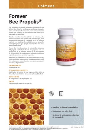 Colme na

Forever
Bee Propolis®
Los propóleos son resinas pegajosas segregadas por los
árboles. Las abejas los recolectan y metabolizan para utili-
zarlos como barrera de protección de sus colmenas. Son tan
eficaces, que el interior de una colmena es más estéril que la
mayoría de los quirófanos.
Pero los propóleos no sólo defienden la colmena de las
amenazas externas sino que han sido utilizados por el ser
humano desde hace más de 5.000 años. Al ser un producto
excelente para ayudar a reforzar las defensas del cuerpo, los
asirios y los griegos, por ejemplo, los empleaban para man-
tener su buena salud.
Forever Bee Propolis contiene 22 aminoácidos, Vitaminas
del grupo B y Jalea Real añadida. Sus propóleos han sido
recolectados de las colmenas situadas en las altas regiones
de Arizona, libres de contaminantes, utilizando recolectores
especiales para poder garantizar su pureza.
Además de ser 100% natural y no tener conservantes o colo-
rantes artificiales, es un excelente complemento nutricional,
rico en nutrientes como: vitaminas, minerales, enzimas, ami-
noácidos y oligoelementos.

INGREDIENTES
Propóleos 500 mg.

OTROS INGREDIENTES
Miel, Isolato de Proteína de Soja, Algarrobo, Sílice, Sabor de
Almendra, Ácido Esteárico, Croscarmelosa Sódica, Jalea Real.

CONTENIDO
60 comprimidos (500 mg Propóleo c/u).

DOSIS
Un comprimido una o dos veces al día.




                                                                                          • Fortalece el sistema inmunológico.

                                                                                          • Enriquecido con Jalea Real.

                                                                                          • Contiene 22 aminoácidos, vitaminas
                                                                                            de complejo B.




Las afirmaciones recogidas en este manual no han sido evaluadas por ningún organismo gubernamental.
Estos productos no tienen por finalidad tratar, mitigar, prevenir o diagnosticar enfermedad alguna, ni genérica ni específica.
                                                                                                                                 Ref. Producto: 027
En caso de enfermedad o problema de la salud, se recomienda consultar con su médico.
 