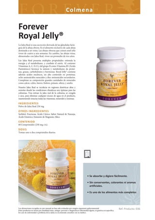 Colme na

Forever
Royal Jelly®
La Jalea Real es una secreción derivada de las glándulas farín-
geas de la abeja obrera. Es el alimento exclusivo de cada abeja
destinada a ser reina. Las abejas obreras que comen miel sólo
viven de cuatro a seis semanas. En cambio, las abejas reina,
alimentadas con Jalea Real, viven un promedio de tres años.
Las Jalea Real presenta múltiples propiedades: estimula la
energía y el metabolismo, y combate el estrés. Al contener
Vitaminas A, C, D, E y del grupo B como Vitamina B5 (Ácido
Pantoténico) favorece la síntesis y metabolismo de proteí-
nas, grasas, carbohidratos y hormonas. Royal Jelly® contiene
además ácidos nucleicos, un alto contenido en proteínas,
ocho aminoácidos esenciales y diez aminoácidos secundarios.
Completan su composición grandes cantidades de minerales
como calcio, cobre, hierro, fósforo, potasio, silicio, y azufre.
Nuestra Jalea Real se recolecta en regiones desérticas altas y
remotas donde las condiciones climáticas son óptimas para las
colmenas. Tras extraer la jalea real de la colmena, se congela
y seca, para eliminar cualquier exceso de agua en el producto,
manteniendo intactas todas las vitaminas, minerales y enzimas.

INGREDIENTES
Polvo de Jalea Real 250 mg.

OTROS INGREDIENTES
Sorbitol, Fructuosa, Ácido Cítrico, Sabor Natural de Naranja,
Ácido Esteárico, Estearato de Magnesio, Sílice.

CONTENIDO
60 Comprimidos (250 mg c/u).

DOSIS
Tomar uno o dos comprimidos diarios.




                                                                                          • Se absorbe y digiere fácilmente.

                                                                                          • Sin conservantes, colorantes ni aromas
                                                                                            artificiales.

                                                                                          • Es uno de los alimentos más completos.




Las afirmaciones recogidas en este manual no han sido evaluadas por ningún organismo gubernamental.
Estos productos no tienen por finalidad tratar, mitigar, prevenir o diagnosticar enfermedad alguna, ni genérica ni específica.
                                                                                                                                 Ref. Producto: 036
En caso de enfermedad o problema de la salud, se recomienda consultar con su médico.
 