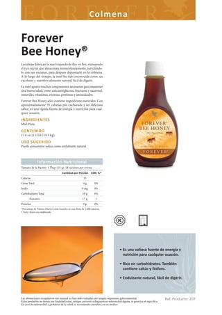 Colme na

Forever
Bee Honey®
Las abejas fabrican la miel viajando de flor en flor, extrayendo
el rico néctar que almacenan momentáneamente, mezclándo-
lo con sus enzimas, para después depositarlo en la colmena.
A lo largo del tiempo, la miel ha sido reconocida como un
excelente y nutritivo alimento natural, fácil de digerir.
La miel aporta muchos componentes necesarios para mantener
una buena salud, como azúcares(glucosa, fructuosa y sacarosa),
minerales, vitaminas, enzimas, proteínas y aminoácidos.
Forever Bee Honey sólo contiene ingredientes naturales. Con
aproximadamente 35 calorías por cucharada y un delicioso
sabor, es una rápida fuente de energía y nutrición para cual-
quier ocasión.

INGREDIENTES
Miel Pura.

CONTENIDO
17.6 oz (1.1 LB.) (0.5 kg).

USO SUGERIDO
Puede consumirse sola o como endulzante natural.



               Información Nutricional
Tamaño de la Ración: 1 Tbsp. (21 g). 24 raciones por envase
                                       Can dad por Porción CDR: %*
Calorias                                                    35
Grasa Total                                                 0g        0%
Sodio                                                     0 mg        0%
Carbohidratos Total                                        18 g       6%
        Azúcares                                           17 g         †
Proteína                                                    0g        0%
*Porcentaje de Valores Diarios están basados en una dieta de 2.000 calorías.
† Valor diario no establecido




                                                                                          • Es una valiosa fuente de energía y
                                                                                            nutrición para cualquier ocasión.

                                                                                          • Rico en carbohidratos. También
                                                                                            contiene calcio y fósforo.

                                                                                          • Endulzante natural, fácil de digerir.



Las afirmaciones recogidas en este manual no han sido evaluadas por ningún organismo gubernamental.
Estos productos no tienen por finalidad tratar, mitigar, prevenir o diagnosticar enfermedad alguna, ni genérica ni específica.
                                                                                                                                 Ref. Producto: 207
En caso de enfermedad o problema de la salud, se recomienda consultar con su médico.
 
