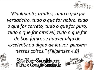 “Finalmente, irmãos, tudo o que for
verdadeiro, tudo o que for nobre, tudo
o que for correto, tudo o que for puro,
tudo o que for amável, tudo o que for
de boa fama, se houver algo de
excelente ou digno de louvor, pensem
nessas coisas.” (Filipenses 4.8)
 