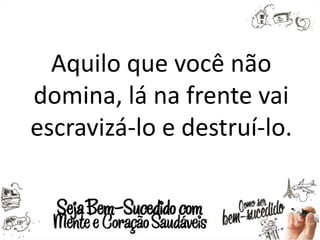 Aquilo que você não
domina, lá na frente vai
escravizá-lo e destruí-lo.
 