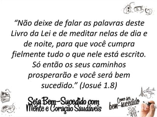“Não deixe de falar as palavras deste
Livro da Lei e de meditar nelas de dia e
de noite, para que você cumpra
fielmente tudo o que nele está escrito.
Só então os seus caminhos
prosperarão e você será bem
sucedido.” (Josué 1.8)
 