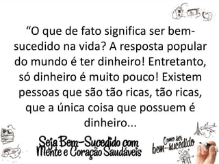 “O que de fato significa ser bem-
sucedido na vida? A resposta popular
do mundo é ter dinheiro! Entretanto,
só dinheiro é muito pouco! Existem
pessoas que são tão ricas, tão ricas,
que a única coisa que possuem é
dinheiro...
 